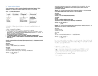 5.3   Cálculo del Valor Monetario                                                                 Hasta este momento de la intervención NO ha existido cambio social, es decir, esto ocurre
                                                                                                  inmediatamente luego de la capacitación (el cambio se producirá cuando apliquen los
Como recordamos de la figura 15, existen dos tipos de indicadores de resultados que se            conocimientos adquiridos)
generan por una intervención social, los cuales son los Outputs y los Outcomes.
                                                                                                  Ejemplo: Una empresa minera invierte US$ 50,000 para la instalación de cocinas mejoradas
Figura 15. Tipologia de indicadores                                                               en los hogares de las familias pobres dentro de su área de influencia.

                                                                                                  Interventor:
  Inputs           Activities            Outputs                 Outcomes                         Empresa Minera.
                                                                                                  Inversión = = -50,000 (negativo para el interventor)

                                                                 Cambios en las                   Intervenido:
  Recursos:                           Unidad Medible.            condiciones de los
  Inversión                           Servicio o producto
                                                                                                  Familias
                                                                 intervenidos.
  Equipo                              entregado:                                                  Indicador de impacto: Capitalización del hogar
  Personal                            # persona capacitadas      •Obtención de empleo.            Valorización= +50,000 (positivo para los intervenidos o Beneficiarios)
  Facilidades                         # familias intervenidas.   •Aumento de ingresos.
                                                                 •Ahorro de insumos.              SROIM = -50,000 + 50,000 =       0
                                                                                                             50,000

                                                                                                  Ejemplo: Una empresa pesquera invierte US$ 10,000 para entregar refuerzo nutricional de los
Por lo anterior, el cálculo del valor monetario se debe realizar en ambos indicadores de
                                                                                                  niños menores de 5 años con problemas de nutrición.
resultados
                                                                                                  Interventor:
A. Valor Monetario de los Outputs.
                                                                                                  Empresa Pesquera
Este cálculo del valor monetario es sencillo si consideramos lo siguiente:
                                                                                                  Inversión = = -10,000
• La inversión del interventor (negativo) lo reciben los intervenidos o beneficiarios directos
   (positivo). Es decir, hasta este momento sólo se analiza la transferencia de la inversión de
                                                                                                  Intervenido:
   un actor (interventor) a otro (intervenidos).
                                                                                                  Niños
• Sólo considera la inversión total de la intervención.                                           Indicador de Impacto: Refuerzo Nutricional = +10,000 (Beneficio)
• La valorización indica qué actores y cómo se han beneficiado con esta inversión.
• Hasta este momento no existen cambios de las condiciones de los intervenidos. Hasta aquí        SROIM = -10,000 + 10,000 =       0
   el SROIM = 0.                                                                                             10,000


Ejemplo: Una empresa cervecera invierte US$ 20,000 para capacitar a las familias agricultoras     Este tipo de análisis permitirá conocer dónde se encuentra la inversión, es decir, qué actores lo
(intervenido).                                                                                    tienen y cómo se han impactado. Estos cálculos se deben reflejar en la valorización de la Matriz
                                                                                                  Indicadores Impactos Vs. Stakeholders.
Interventor:
Empresa cervecera.
Inversión = -20,000 (negativo para el interventor)
                                                                                                  B. Valor Monetario de los Outcomes.
Intervenido:
Agricultores                                                                                      Luego de determinar las valorizaciones de los outputs o cuando el SROIM = 0, se debe
Indicador de Impacto: Adquisición de conocimientos                                                continuar con la valorización de los impactos o outcomes que son los cambios en las
Valorización= +20,000 (positivo para los intervenidos o Beneficiarios)                            condiciones de los intervenidos. Estos impactos pueden ser tangibles o intangibles.
SROIM = -20,000 + 20,000 =       0                                                                1) Técnicas de Valorización de Impactos Tangibles:
           20,000
                                                                                                  Precio de mercado.
 