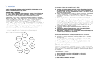 4.1   Redes Sociales
                                                                                                A continuación se define cada unos de los grupos de interés:

Antes de entrar a las redes sociales es necesario definir algunos conceptos claves que nos      •   Accionistas.- Son aquellos que tienen algún poder sobre las decisiones de la organización,
ayudaran a entender la formación de esta red social.                                                este poder puede ser económico, político, jerárquico, formal o informal. Este actor tiene, en
                                                                                                    muchos casos, poder para decidir sobre el destino del proyecto, es decir, tiene los recursos
Grupos de interés o Stakeholders:                                                                   para aceptar o rechazar el proyecto.
Los grupos de interés o Stakeholders están constituidos por aquellos grupos e individuos que    •   Gobierno.- Conjunto de entidades del Estado que participan en el proyecto. Estas entidades
son, pueden o creen ser afectados por algún aspecto de las actividades de la organización y         pueden ser desde Ministerios, Congreso de la República, Gobiernos Regionales,
aquellos que tienen o pueden tener algún interés o pueden afectar a la organización                 Municipalidades, Centros de salud, Organismos reguladores, Defensoría del Pueblo entre
                                                                                                    muchos otros.
En el modelo de grupos de interés la empresa explícitamente reconoce que sus actividades        •   Clientes.- Son las personas que adquieren un servicio o producto de la organización.
afectan y/o pueden afectar al entorno en el cual opera, así como también puede verse afectada   •   Comunidad.- Es un grupo o conjunto de personas (o agentes) que comparten elementos en
por dicho entorno. Por consiguiente, en adición a los inputs de accionistas, trabajadores y         común, tales como un idioma, costumbres, valores, tareas, visión de mundo, edad,
proveedores, este modelo también reconoce a otras partes involucradas: el gobierno, la              ubicación geográfica, estatus social, roles, etc. La empresa determina su pertenencia a una
comunidad y el medio ambiente. Entonces, es probable que la toma de decisiones de la                comunidad por su ubicación geográfica y el impacto que causa en la misma. La comunidad
empresa afecte y/o pueda afectar a uno o más de estos grupos de interés, así como también se        puede estar representada por organizaciones de base, como por ejemplo: comités de vaso
vea y/o pueda verse afectada por los mismos. Se reconoce, por tanto, un proceso de doble vía        de leche, frentes de defensa, asociaciones de comerciantes, junta de vecinos, club de
entre la empresa y sus grupos de interés.                                                           madres de familia, junta de regantes, entre otros.
Aunque este modelo ofrece igual importancia a todos los grupos de interés, la limitación de     •   Proveedores.- Persona o empresa que abastece de productos y/o servicios a una
recursos y de tiempo significa que deba efectuarse alguna jerarquía o priorización.                 organización.
                                                                                                •   Colaboradores.- Trabajadores de la organización. Incluye a todas las personas que
                                                                                                    mantienen una relación de subordinación con la organización.
A continuación la figura 2, muestra a los grupos de interés de una organización.                •   Medio Ambiente.- Es el entorno en el cual una organización opera, incluidos el agua, el aire,
                                                                                                    el suelo, los recursos naturales y sus interrelaciones.
Figura 2: Grupos de Interés de una organización.


                                            Accionistas                                         A continuación definiremos algunos conceptos importantes para formar una red social:

                                                                                                •   Interventor: Es el individuo u organización que diseña, planifica y ejecuta el proyecto o
                                                                                                    intervención social.
                          Comunidad                                                             •   Intervenido: Es el individuo, organización o beneficiarios objetivo del proyecto (familia,
                                                             Colaborador                            agricultor, profesores, emprendedores, niños, mujeres, etc.)
                                                                                                •   Intervención: programa o proyecto de inversión social (educación, productivo, salud,
                                                                                                    ambiental, inclusión social, participación ciudadana, etc.).
                                          Organización
                                                                                                Elaboración de las Redes Sociales:
                        Clientes
                                                                 Medio                          Llamaremos redes sociales a la red de actores que se forma en un proyecto considerando los
                                                                Ambiente                        actores del interventor y del intervenido. Estos actores se pueden relacionar de diversas formas
                                                                                                (económica, social y ambiental). Esta relación puede generar impactos positivos y/o negativos
                                                                                                en los actores.
                              Proveedores         Gobierno
                                                                                                Pasos para elaborar la red social:

                                                                                                1. Identificar los actores del Interventor (antes y después de la intervención).
                                                                                                2. Identificar los actores del Intervenido (antes y después de la intervención).
                                                                                                3. Unir ambos análisis.

                                                                                                La figura 3, muestra el resultado de este análisis.
 
