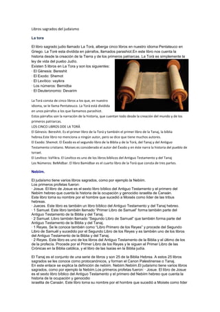 Libros sagrados del judaismo
La tora
El libro sagrado judio llamado La Torà, alberga cinco libros en nuestro idioma Pentateuco en
Griego. La Torè esta dividida en párrafos, llamados parashiot.En este libro nos cuenta la
historia desde la creación de la Tierra y de los primeros patriarcas. La Torà es simplemente la
ley de vida del puebo Judìo.
Existen 5 libros en La Tora y son los siguientes:
· El Gènesis: Bereshit
· El Exodo: Shemot
· El Levítico: vayikra
· Los números: Bemidba
· El Deuteronomio: Devarim
La Torá consta de cinco libros a los que, en nuestro
idioma, se le llama Pentateuco. La Torá está dividida
en unos párrafos a los que llamamos parashiot.
Estos párrafos son la narración de la historia, que cuentan todo desde la creación del mundo y de los
primeros patriarcas.
LOS CINCO LIBROS DDE LA TORÁ
El Génesis: Bereshit. Es el primer libro de la Torá y también el primer libro de la Tanaj, la bíblia
hebrea.Este libro no menciona a ningún autor, pero se dice que tiene muchos autores.
El Exodo: Shemot. El Éxodo es el segundo libro de la Biblia y de la Torá, del Tanaj y del Antiguo
Testamento cristiano. Moises es considerado el autor del Éxodo y en éste narra la historia del pueblo de
Isrrael.
El Levítico: VaYikra. El Levítico es uno de los libros bíblicos del Antiguo Testamento y del Tanaj
Los Números: BeMidbar. El libro Bamidbar es el cuarto libro de la Torá que consta de tres partes.
Nebiim.
El judaísmo tiene varios libros sagrados, como por ejemplo la Nebiim.
Los primeros profetas fueron:
· Josue. El libro de Josue es el sexto libro bíblico del Antiguo Testamento y el primero del
Nebiim hebreo que cuenta la historia de la ocupación y genocidio israelita de Canaán.
Este libro toma su nombre por el hombre que sucedió a Moisés como líder de las tribus
hebreas.
· Jueces. Este libro es también un libro bíblico del Antiguo Testamento y del Tanaj hebreo.
· 1 Samuel. Este libro también llamado “Primer Libro de Samuel” forma también parte del
Antiguo Testamento de la Biblia y del Tanaj.
· 2 Samuel. Libro también llamado “Segundo Libro de Samuel” que también forma parte del
Antiguo Testamento de la Biblia y del Tanaj.
· 1 Reyes. Se le conoce también como “Libro Primero de los Reyes” y procede del Segundo
Libro de Samuél y sucedido por el Segundo Libro de los Reyes y es también uno de los libros
del Antiguo Testamento de la Biblia y del Tanaj.
· 2 Reyes. Este libro es uno de los libros del Antiguo Testamento de la Biblia y el último de los
de la profecía. Procede por el Primer Libro de los Reyes y le siguen el Primer Libro de las
Crónicas en la Biblia católica, y el libro de las Isaías en la Biblia judía.
El Tanaj es el conjunto de una serie de libros y son 25 de la Biblia Hebrea. A estos 25 libros
sagrados se les conoce como protocanónicos, y forman el Canon Palestinense o Tanaj.
En este enlace se explica la definición de nebiim. Nebiim.Nebiim.El judaísmo tiene varios libros
sagrados, como por ejemplo la Nebiim.Los primeros profetas fueron: · Josue. El libro de Josue
es el sexto libro bíblico del Antiguo Testamento y el primero del Nebiim hebreo que cuenta la
historia de la ocupación y genocidio
israelita de Canaán. Este libro toma su nombre por el hombre que sucedió a Moisés como líder

 