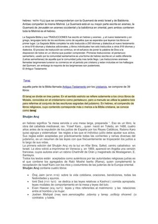 hebreo: ‫ )בבלי תלמוד‬que se corresponderían con la Guemará de eretz Israel y de Babilonia.
Ambas comparten la misma Mishná. La Guemará está en su mayor parte escrita en arameo, la
Guemará de Jerusalén en arameo occidental y la babilónica en oriental, pero ambos contienen
toda la Mishná es el hebreo.
La Sagrada Biblia y sus TRADUCCIONES fue escrito en hebreo y arameo , y el nuevo testamento y en
griego, lenguajes tanto de los escritores como de aquellos que se esperaba que leyeran los libros en
primer lugar. La Sagrada Biblia completa ha sido traducida a 293 idiomas y dialectos,el nuevo testamento
a otros 618 idiomas y dialectos adicionales, y libros individuales han sido traducidos a otros 918 idiomas y
dialectos. El proceso de traducciòn es continuo, en el esfuerzo de poner la palabra de Dios a la
disposicion de todos en un idioma que puedan comprender. Primeras traducciones: el pentanuco
samaritano, usado por la comunidad santamarina es una forma de hebreo escrita en un estilo diferente
(Letras samaritanas) de aquella que la comunidad judia mas tarde llego. Las traducciones arameas
llamadas targimenses tuvieron su comienzo en el periodo pre cristiano y estan incluidas en los hallazgos
del Qumram; sin embargo la mayoria de los targimenses son posteriores.
El Antiguo Testamento

Tanaj,
aquella parte de la Biblia llamada Antiguo Testamento por los cristianos, se compone de 39
libros:
El tanaj se divide en tres partes: En el sentido estricto se refiere solamente a los cinco libros de
Moisés, conocidos en el cristianismo como pentateuco, pero a menudo se utiliza la palabra tora
para referirse al conjunto de las escrituras sagradas del judaismo. En hebreo, el compendio de
libros religiosos, cuyo contenido corresponde más o menos a la Biblia cristiana, se conoce
como tanaj.

Shulján Aruj
en hebreo significa “la mesa servida o una mesa larga, preparada “. Eso es un libro, la
obra del cabalista medioeval, rav. Yosef Karo, , quien nació en Toledo, en 1488, cuatro
años antes de la expulsión de los judíos de España por los Reyes Católicos, Rabino Karo
quiso agrupa y sistematizar las reglas a las que el individuo judío debe ajustar sus actos.
Sus reglas están aceptadas por prácticamente todas las corrientes y ramas diversas del
judaísmo, es un resumen de las leyes con que frecuentemente se tropezarán los judíos a
lo largo de sus vidas.
La primera edición del Shulján Aruj vio la luz en Kfar Biria, Safed, centro cabalístico en
Israel. La obra volvió a imprimirse en Venecia y, en 1869, apareció en Argelia una versión
francesa, cuyos autores eran un rabino Charlrvillr de Orán y magistrado de Mostaganen, E.
Santayra.
Todos los textos están aceptados como auténticos por las autoridades religiosas judías es
el que contiene los agregados de Rabí Moshé Iserlis (Rama), quien complementó la
recopilación de Iosef Karo con los ritos y costumbres de las juderías de la Europa oriental.
Shulján Aruj contiene cuatro libros:
Óraj Jaim (‫ :)םייח חרוא‬sobre la vida cotidiana, oraciones, bendiciones, todas las
festividades y ayunos.
Ioré Deá (‫ :)העד הרוי‬se dedica a las leyes relativas a Kashrut ( comida apropiada,
leyes modales de comportamiento en la mesa y leyes del luto.
Even Haezer (‫ :)רזעה ןבא‬leyes y ritos referentes al matrimonio y las relaciones
entre el hombre y la mujer.
Joshen Mishpat (‫, פשמ ןשוח‬senoicagilbo ,odavirp y lanep ,ocilbúp ohcered :(‫ט‬
contratos y tutela.

 
