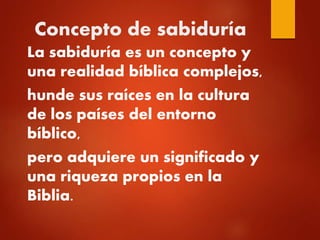 Concepto de sabiduría
La sabiduría es un concepto y
una realidad bíblica complejos,
hunde sus raíces en la cultura
de los países del entorno
bíblico,
pero adquiere un significado y
una riqueza propios en la
Biblia.
 