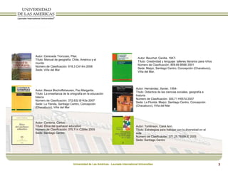 Autor: Cereceda Troncoso, Pilar. Título: Manual de geografía: Chile, América y el mundo Número de Clasificación: 918.3 C414m 2008 Sede: Viña del Mar Autor: Baeza Bischoffshausen, Paz Margarita. Título: La enseñanza de la ortografía en la educación básica Número de Clasificación: 372.632 B142e 2007 Sede: La Florida, Santiago Centro, Concepción (Chacabuco), Viña del Mar Autor: Cardona, Carlos. Título: Ética del quehacer educativo Número de Clasificación: 370.114 C268e 2005 Sede: Santiago Centro Autor: Beuchat, Cecilia, 1947- Título: Creatividad y lenguaje: talleres literarios para niños Número de Clasificación: 809.89 B566 2001 Sede: Maipú, Santiago Centro, Concepción (Chacabuco), Viña del Mar. Autor: Hernández, Xavier, 1954-  Título: Didáctica de las ciencias sociales, geografía e historia Número de Clasificación: 300.71 H557d 2007 Sede: La Florida, Maipú, Santiago Centro, Concepción (Chacabuco), Viña del Mar Autor: Tomlinson, Carol Ann. Título: Estrategias para trabajar con la diversidad en el aula Número de Clasificación: 371.25 T659h.E 2005 Sede: Santiago Centro 