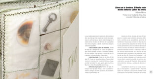 22 23
Librossorprendentes.LacolecciónMIMB1.MonumentalIdeasinMiniatureBooksdelaBNE
Las ya tradicionales denominaciones de libro ilustrado y
libro de artista permiten resaltar las fuertes discrepan-
cias y la controversia que genera la terminología en lo
relativo al libro. A estos dos términos, en la actualidad,
nos vemos obligados a añadir una tercera categoría:
ediciones especiales.
Libro ilustrado: Libro de bibliofilia. Finales
del siglo XIX y principios del XX. Libros con gráfica ori-
ginal, edición limitada, firmados y numerados. Materia-
les muy cuidados, más cercanos a la obra de arte. Es
importante la figura del editor. Precios altos.
Libro de artista: Origen en los años 60 del
siglo XX. Pueden ser ejemplares únicos. Pueden utilizar
medios de reproducción industrial. Ediciones largas,
permiten la reedición en caso que se agote la primera.
Muchos no están firmados. Más económicos.
Ediciones especiales: Finales del siglo XX.
Incluyen desde el objeto hecho a mano a la edición in-
dustrial, catálogos de artista, proyectos de autoedición,
revistas experimentales, etc.	
Desde las últimas décadas del siglo XX sur-
gieron en nuestro país multitud de proyectos edito-
riales y artistas que se autoeditaban, poniendo de
manifiesto el impulso que la edición de libro de artis-
ta o las publicaciones especiales ha tenido entre las
nuevas generaciones. Esta circunstancia afecta igual-
mente a los libros de artista de edición industrial o a
productos cercanos al cómic o el fanzine, el mail art,
las revistas experimentales, etc. Muchas de esas
propuestas están vinculadas a las tendencias artísti-
cas de los años 60 (Fluxus, Arte Conceptual…) en
los que los artistas trabajaban con materiales econó-
micos, edición industrial, y también lo contrario, pro-
cedimientos manuales de impresión, distanciándose
de las ediciones selectas y cuidadas de épocas an-
teriores.
La facilidad de acceso a las nuevas tecnolo-
gías, la fotocopiadora y posteriormente la impresión
digital, han contribuido a la aparición de estas nuevas
publicaciones. Pero también al cambio en los formatos
Libros en la frontera. El límite entre
diseño editorial y libro de artista
Antonio Alcaraz
Profesor de la Facultad de Bellas Artes.
Universitat Politècnica de València
 