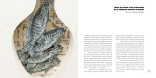 42 43
Librossorprendentes.LacolecciónMIMB1.MonumentalIdeasinMiniatureBooksdelaBNE
La Biblioteca Nacional conserva entre sus fondos una muy
interesante y numerosa colección de libros de artista, con-
siderando esta denominación en su sentido más amplio.
Desde el siglo XVI en que el pintor portugués Francisco de
Holanda dibujó su maravilloso De aetatibus Mundi imagines,
un trabajo de creación gráfica e iconográfica asombrosa-
mente original y moderno, hasta el momento actual, los ar-
tistas han creado obras de gran calidad relacionadas, al
mismo tiempo, con el mundo del libro y el mundo del arte.
Para esta conferencia, en el Museo de la BNE, se
ha hecho una selección de libros de artista del fondo de
Obra Gráfica Contemporánea que custodia la Biblioteca
Nacional. Analizando esta pequeña muestra, se pretende
poner en valor la extensa y valiosa colección de este ma-
terial artístico que posee esta institución. La mayoría de
las obras han ingresado gracias a la Ley de Depósito
Legal, otras son donaciones de los propios artistas y al-
guna por compra debido a su singularidad.
Los fondos de los que hablamos conforman un
“corpus artístico” de enorme importancia. Dentro de ellos
debemos destacar los ejemplares que construyen la colec-
ción a los largo del pasado siglo XX, periodo en el que cris-
taliza el concepto de libro de artista como creación artística.
El libro de artista nace como libro ilustrado, don-
de se conjugan dos disciplinas, la literaria y la plástica. El
artista plástico estaba supeditado a la obra literaria que
adornaba estas creaciones, resultando obras donde inter-
vienen dos artistas, el ilustrador y el escritor, con una in-
tencionalidad que confluye en una obra común. Pero a lo
largo del siglo pasado, estos libros ilustrados van cam-
biando y van teniendo una intencionalidad más plástica,
son joyas bibliográficas que influyen de gran manera en
las obras actuales a las que llamamos “libros de artista”.
El libro de artista es una obra de arte y es una
forma de expresión que, según estudiosos de esta dis-
ciplina, nace en la segunda mitad del siglo XX, cuando
E. Ruscha realiza la primera edición de “Twenty-six
Gasolina Stations”, 1964. Este autor, es uno de los pri-
meros en crear su obra con formato libro, y convertirlo
en obra de arte.
Libros de artista en las colecciones
de la Biblioteca Nacional de España
Carmen Rodríguez Perales
 