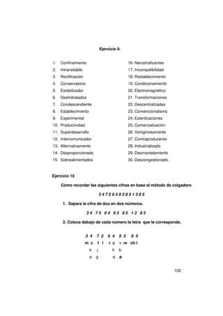 Ejercicio 9.


1.   Confinamiento                              16. Narcotraficantes
2.   Intransitable                              17. Incompatibilidad
3.   Rectificación                              18. Restablecimiento
4.   Conservatorio                              19. Condicionamiento
5.   Estabilizador                              20. Electromagnético
6.   Deshidratados                              21. Transformaciones
7.   Condescendiente                            22. Descentralizadas
8.   Establecimiento                            23. Convencionalismo
9.   Experimental                               24. Esterilizaciones
10. Productividad                               25. Comercialización
11. Superdesarrollo                             26. Vertiginosamente
12. Intercomunicador                            27. Contraproducente
13. Alternativamente                            28. Industrializado
14. Desproporcionado                            29. Desmantelamiento
15. Sobrealimentados                            30. Descongestionado.


Ejercicio 10

     Cómo recordar las siguientes cifras en base al método de colgadero

                               34750493851385

      1. Separa la cifra de dos en dos números.

                     34 75 04 93 85 13 85

      2. Coloca debajo de cada número la letra que le corresponde.


                     3 4   7 5     0 4    9 3    8 5
                     m c   f l      r c   v m ch l
                       k   j          k   b
                       q   g          q   p


                                                                        102
 