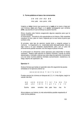 3. Forma palabras en base a las consonantes

                3 4     9 5   0 4    9 3     8 5
                mico palo     roca pomo chile


Imagina un mico (mono) que avanza con un palo en la mano y trepa por
una inmensa roca para llegar a un pomo (pote)gigante que contiene
chile, (ají picante) el cual constituye su postre favorito.

Ahora visualiza esta historia exagerando algunos aspectos para que te
resulte inolvidable.
A continuación, recuerda la cifra apoyándote en la historia. Sólo necesitas
visualizar al mico, palo en mano, trepando por la roca hacia el pomo que
contiene chile.

Al principio, este tipo de ejercicio resulta lento y exigente porque tu
memoria, tu imaginación y tu creatividad están desorganizadas. Esto es
algo nuevo a lo que necesitas acostumbrarte; pero, con un poco de
entrenamiento podrás recordar una cifra larga en pocos minutos.

A continuación te ofrecemos varios ejercicios para desarrollar la fluidez
necesaria. Realiza cada ejercicio en distinto momento, cuando se sienta
descansado y motivado y piensa que esta clase de ejercicios incrementan
a la vez otros muchos poderes mentales (concentración, resistencia a la
fatiga, espíritu de superación, etc.


Ejercicio 11

Anota el tiempo que tardas en aprender esta cifra siguiendo las pautas
señaladas en el ejercicio anterior e)

               6 8 4 9 3 0 3 5 2 7 1 9 1 7 4 0 6 7 2

Puedes asociar los números en bloques de 2, 3, 4 ó más dígitos, según te
resulte más fácil.


      6 8       4 9 3     0 3 5 2     7 1     9 1 7 4        0 6    7 2
      s ch      c b r     r m l n     f t     p t f c       r s    f n

     Suiche     cobre     remolino    foto    pato   foca   risa   fin


Ahora elabora una historia, lo más estrambótica posible respetando el
orden de las palabras.


                                                                   103
 