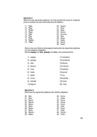 Ejercicio 2
Memoriza las siguientes palabras. Es más sencillo de lo que te imaginas,
pues tu cerebro ya está entrenado para tal objetivo.

 11.    Teta.                             20.    Nuera.
 12.    Tina.                             21.    Niño.
 13.    Tomo.                             22.    Nido.
 14.    Taco.                             23.    Nomo.
 15.    Tela                              24.    Eunuco.
 16.    Tez.                              25.    Nilo.
 17.    Tufo                              26.    Nuez.
 18.    Techo.                            27.    Naife.
 19.    Tubo.                             28.    Nicho.
                                          29.    Nube

 Ahora crea una historia extravagante asociando las siguientes palabras
 con las palabras colgadero.
 Asocia espiga con teta, paisaje con tina y así sucesivamente

       1) espiga                                11) campana
       2) paisaje                               12) ambiente
       3) fósil                                 13) florero
       4) llanero                               14) mármol
       5) fruta                                 15) estatua
       6) hada                                  16) pincel
       7) jabón                                 17) luz
       8) humo                                  18) estrella
       9) estrella                              19) nieve
       10) laguna                               20) roca


 Ejercicio 3.
 Memoriza las siguientes palabras del método colgadero

 30.    Mar.                              40.    Corro.
 31.    Mito.                             41.    Codo.
 32.    Mono.                             42.    Cuna
 33.    Mamá.                             43.    Cama
 34.    Meca.                             44.    Coco.
 35.    Mulo.                             45.    Cola
 36.    Mesa.                             46.    Cazo.
 37.    Mofa.                             47.    Café.
 38.    Macho.                            48.    Coche.
 39.    Mapa.                             49.    Cubo.

                                                                       106
 