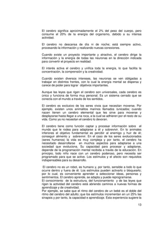 El cerebro significa aproximadamente el 2% del peso del cuerpo, pero
consume el 20% de la energía del organismo, debido a su intensa
actividad.

El cerebro no descansa de día ni de noche; está siempre activo,
procesando la información y realizando nuevas conexiones.

Cuando existe un proyecto importante y atractivo, el cerebro dirige la
información y la energía de todas las neuronas en la dirección indicada
para convertir el proyecto en realidad.

El interés activa el cerebro y unifica toda la energía, lo que facilita la
concentración, la comprensión y la creatividad.

Cuando existen diversos intereses, las neuronas se ven obligadas a
trabajar en distintos frentes, con lo cual la energía mental se dispersa y
carece de poder para lograr objetivos importantes.

Aunque las leyes que rigen el cerebro son universales, cada cerebro es
único y funciona de forma muy personal. Es un sistema cerrado que se
conecta con el mundo a través de los sentidos.

El cerebro es exclusivo de los seres vivos que necesitan moverse. Por
ejemplo, existen unos animalitos marinos llamados tunicados; cuando
nacen tienen un cerebro elemental que les sirve para moverse y
desplazarse hasta llegar a una roca, a la cual se adhieren por el resto de su
vida. Como ya no necesitan el cerebro lo devoran.

El cerebro tiene como función captar y procesar información sobre el
mundo que le rodea para adaptarse a él y sobrevivir. En lo animales
inferiores el objetivo fundamental es percibir al enemigo y huir de él;
conseguir alimento y sobrevivir. En el caso de los seres evolucionados
(seres humanos) la vida es muy compleja y por tanto, el cerebro ha
necesitado desarrollarse en muchos aspectos para adaptarse a una
sociedad que evoluciona. Su capacidad para procesar y adaptarse,
depende de la programación mental recibida a través de la educación. En
principio, todo niño nace con un cerebro poderoso, pero necesita ser
programado para que se active. Los estímulos y el afecto son requisitos
indispensables para su desarrollo.

 El cerebro no es un robot, es humano y, por tanto, sensible a todo lo que
ocurre dentro y fuera de él. Los estímulos pueden activarlo o bloquearlo;
por lo cual, es conveniente aprender a seleccionar ideas, personas y
sentimientos. El cerebro aprende, se adapta y puede reprogramarse.
El conocimiento de la estructura, del funcionamiento y de las leyes que
rigen la actividad del cerebro está abriendo caminos a nuevas formas de
aprendizaje y de creatividad.
Por ejemplo, se sabe que el ritmo del cerebro de un bebé es el doble del
ritmo del cerebro del adulto; que los estímulos incrementan en un 25% las
sinapsis y por tanto, la capacidad e aprendizaje. Esta experiencia sugiere la

                                                                          13
 