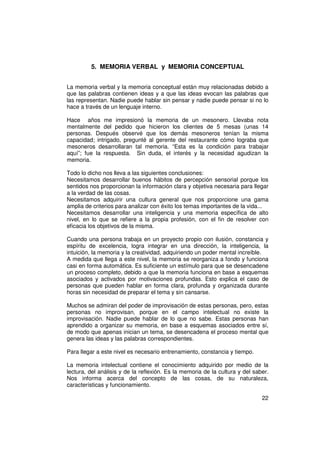 5. MEMORIA VERBAL y MEMORIA CONCEPTUAL


La memoria verbal y la memoria conceptual están muy relacionadas debido a
que las palabras contienen ideas y a que las ideas evocan las palabras que
las representan. Nadie puede hablar sin pensar y nadie puede pensar si no lo
hace a través de un lenguaje interno.

Hace años me impresionó la memoria de un mesonero. Llevaba nota
mentalmente del pedido que hicieron los clientes de 5 mesas (unas 14
personas. Después observé que los demás mesoneros tenían la misma
capacidad; intrigado, pregunté al gerente del restaurante cómo lograba que
mesoneros desarrollaran tal memoria. “Esta es la condición para trabajar
aquí”; fue la respuesta. Sin duda, el interés y la necesidad agudizan la
memoria.

Todo lo dicho nos lleva a las siguientes conclusiones:
Necesitamos desarrollar buenos hábitos de percepción sensorial porque los
sentidos nos proporcionan la información clara y objetiva necesaria para llegar
a la verdad de las cosas.
Necesitamos adquirir una cultura general que nos proporcione una gama
amplia de criterios para analizar con éxito los temas importantes de la vida...
Necesitamos desarrollar una inteligencia y una memoria específica de alto
nivel, en lo que se refiere a la propia profesión, con el fin de resolver con
eficacia los objetivos de la misma.

Cuando una persona trabaja en un proyecto propio con ilusión, constancia y
espíritu de excelencia, logra integrar en una dirección, la inteligencia, la
intuición, la memoria y la creatividad, adquiriendo un poder mental increíble.
A medida que llega a este nivel, la memoria se reorganiza a fondo y funciona
casi en forma automática. Es suficiente un estímulo para que se desencadene
un proceso completo, debido a que la memoria funciona en base a esquemas
asociados y activados por motivaciones profundas. Esto explica el caso de
personas que pueden hablar en forma clara, profunda y organizada durante
horas sin necesidad de preparar el tema y sin cansarse.

Muchos se admiran del poder de improvisación de estas personas, pero, estas
personas no improvisan, porque en el campo intelectual no existe la
improvisación. Nadie puede hablar de lo que no sabe. Estas personas han
aprendido a organizar su memoria, en base a esquemas asociados entre sí,
de modo que apenas inician un tema, se desencadena el proceso mental que
genera las ideas y las palabras correspondientes.

Para llegar a este nivel es necesario entrenamiento, constancia y tiempo.

La memoria intelectual contiene el conocimiento adquirido por medio de la
lectura, del análisis y de la reflexión. Es la memoria de la cultura y del saber.
Nos informa acerca del concepto de las cosas, de su naturaleza,
características y funcionamiento.

                                                                              22
 