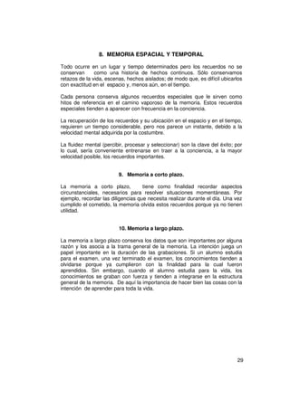 8. MEMORIA ESPACIAL Y TEMPORAL

Todo ocurre en un lugar y tiempo determinados pero los recuerdos no se
conservan      como una historia de hechos continuos. Sólo conservamos
retazos de la vida, escenas, hechos aislados; de modo que, es difícil ubicarlos
con exactitud en el espacio y, menos aún, en el tiempo.

Cada persona conserva algunos recuerdos especiales que le sirven como
hitos de referencia en el camino vaporoso de la memoria. Estos recuerdos
especiales tienden a aparecer con frecuencia en la conciencia.

La recuperación de los recuerdos y su ubicación en el espacio y en el tiempo,
requieren un tiempo considerable, pero nos parece un instante, debido a la
velocidad mental adquirida por la costumbre.

La fluidez mental (percibir, procesar y seleccionar) son la clave del éxito; por
lo cual, sería conveniente entrenarse en traer a la conciencia, a la mayor
velocidad posible, los recuerdos importantes.


                         9. Memoria a corto plazo.

La memoria a corto plazo,           tiene como finalidad recordar aspectos
circunstanciales, necesarios para resolver situaciones momentáneas. Por
ejemplo, recordar las diligencias que necesita realizar durante el día. Una vez
cumplido el cometido, la memoria olvida estos recuerdos porque ya no tienen
utilidad.


                         10. Memoria a largo plazo.

La memoria a largo plazo conserva los datos que son importantes por alguna
razón y los asocia a la trama general de la memoria. La intención juega un
papel importante en la duración de las grabaciones. Si un alumno estudia
para el examen, una vez terminado el examen, los conocimientos tienden a
olvidarse porque ya cumplieron con la finalidad para la cual fueron
aprendidos. Sin embargo, cuando el alumno estudia para la vida, los
conocimientos se graban con fuerza y tienden a integrarse en la estructura
general de la memoria. De aquí la importancia de hacer bien las cosas con la
intención de aprender para toda la vida.




                                                                             29
 