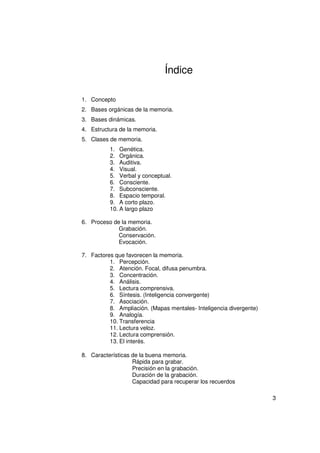 Índice

1. Concepto
2. Bases orgánicas de la memoria.
3. Bases dinámicas.
4. Estructura de la memoria.
5. Clases de memoria.
          1. Genética.
          2. Orgánica.
          3. Auditiva.
          4. Visual.
          5. Verbal y conceptual.
          6. Consciente.
          7. Subconsciente.
          8. Espacio temporal.
          9. A corto plazo.
          10. A largo plazo

6. Proceso de la memoria.
             Grabación.
             Conservación.
             Evocación.

7. Factores que favorecen la memoria.
          1. Percepción.
          2. Atención. Focal, difusa penumbra.
          3. Concentración.
          4. Análisis.
          5. Lectura comprensiva.
          6. Síntesis. (Inteligencia convergente)
          7. Asociación.
          8. Ampliación. (Mapas mentales- Inteligencia divergente)
          9. Analogía.
          10. Transferencia
          11. Lectura veloz.
          12. Lectura comprensión.
          13. El interés.

8. Características de la buena memoria.
                   Rápida para grabar.
                   Precisión en la grabación.
                   Duración de la grabación.
                   Capacidad para recuperar los recuerdos

                                                                     3
 