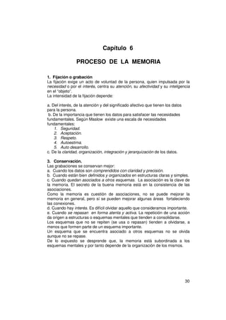 Capítulo 6

                PROCESO DE LA MEMORIA

1. Fijación o grabación
La fijación exige un acto de voluntad de la persona, quien impulsada por la
necesidad o por el interés, centra su atención, su afectividad y su inteligencia
en el “objeto”.
La intensidad de la fijación depende:

a. Del interés, de la atención y del significado afectivo que tienen los datos
para la persona.
 b. De la importancia que tienen los datos para satisfacer las necesidades
fundamentales. Según Maslow existe una escala de necesidades
fundamentales:
    1. Seguridad.
    2. Aceptación.
    3. Respeto.
    4. Autoestima.
    5. Auto desarrollo.
c. De la claridad, organización, integración y jerarquización de los datos.

3. Conservación.
Las grabaciones se conservan mejor:
a. Cuando los datos son comprendidos con claridad y precisión.
b. Cuando están bien definidos y organizados en estructuras claras y simples.
c. Cuando quedan asociados a otros esquemas. La asociación es la clave de
la memoria. El secreto de la buena memoria está en la consistencia de las
asociaciones.
Como la memoria es cuestión de asociaciones, no se puede mejorar la
memoria en general, pero sí se pueden mejorar algunas áreas fortaleciendo
las conexiones.
d. Cuando hay interés. Es difícil olvidar aquello que consideramos importante.
e. Cuando se repasan en forma atenta y activa. La repetición de una acción
da origen a estructuras o esquemas mentales que tienden a consolidarse.
Los esquemas que no se repiten (se usa o repasan) tienden a olvidarse, a
menos que formen parte de un esquema importante.
Un esquema que se encuentra asociado a otros esquemas no se olvida
aunque no se repase.
De lo expuesto se desprende que, la memoria está subordinada a los
esquemas mentales y por tanto depende de la organización de los mismos.




                                                                                 30
 