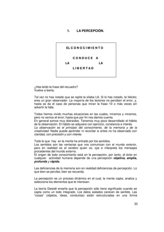 1.      LA PERCEPCIÓN.




                        EL C O N O C I M I E N T O


                              CONDUCE           A
                        LA                          LA
                              LIBERTAD




¿Has leído la frase del recuadro?
Vuelve a leerla.

Tal vez no has notado que se repite la sílaba LA. Si lo has notado, te felicito;
eres un gran observador. La mayoría de los lectores no perciben el error, y,
hasta se da el caso de personas que miran la frase 10 o más veces sin
advertir la falla.

Todos hemos vivido muchas situaciones en las cuales, miramos y miramos,
pero no vemos el error; hasta que por fin nos damos cuenta.
En general somos muy distraídos. Tenemos muy poco desarrollado el hábito
de la observación. El hábito se adquiere con ejercicio, constancia e interés.
La observación es el principio del conocimiento, de la memoria y de la
creatividad. Nadie puede aprender ni recordar si antes no ha observado con
claridad, con precisión y con interés.

Todo lo que hay en la mente ha entrado por los sentidos.
Los sentidos son las ventanas que nos comunican con el mundo exterior,
pero en realidad es el cerebro quien ve, oye e interpreta los mensajes
procedentes del mundo externo.
El origen de todo conocimiento está en la percepción, por tanto, el éxito en
cualquier actividad humana depende de una percepción objetiva, amplia,
profunda y rápida.

Las deficiencias de la memoria son en realidad deficiencias de percepción. Lo
que bien se percibe, bien se recuerda.

La percepción es un proceso dinámico en el cual, la mente capta, analiza y
selecciona los elementos que le interesan.

La teoría Gestalt enseña que la percepción sólo tiene significado cuando se
capta como un todo integrado. Los datos aislados carecen de sentido. Las
“cosas” (objetos, ideas, conductas) están estructuradas en una forma

                                                                             33
 
