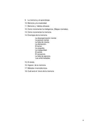 9. La memoria y el aprendizaje.
10. Memoria y la creatividad.
11. Memoria y hábitos eficaces
12. Como incrementar la inteligencia. (Mapas mentales).
13. Cómo incrementar la memoria.
14. Enemigos de la memoria.
                 La desorganización mental.
                 La pereza mental.
                 La falta de interés.
                 La distracción.
                 El temor.
                 La angustia.
                 La inseguridad.
                 El estrés.
                 El cansancio.
                 La falta de ejercicio.
                 Las enfermedades.

15. El olvido.
16. Higiene de la memoria.
17. Métodos mnemotécnicos.
18. Cuál será el futuro de la memoria




                                                          4
 