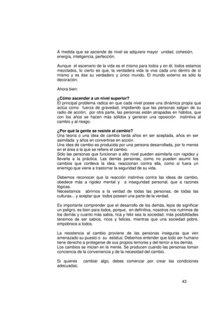 A medida que se asciende de nivel se adquiere mayor unidad, cohesión,
energía, inteligencia, perfección.

Aunque el escenario de la vida es el mismo para todos y en él, todos estamos
mezclados, lo cierto es que, la verdadera vida la vive cada uno dentro de sí
mismo y es ése su verdadero y único mundo. El mundo externo es sólo la
decoración.

Ahora bien:

¿Cómo ascender a un nivel superior?
El principal problema radica en que cada nivel posee una dinámica propia que
actúa como fuerza de gravedad, impidiendo que las personas salgan de su
radio de acción; por otra parte, las personas están atrapadas en hábitos, que
con los años se hacen más sólidos y generan una oposición instintiva al
cambio y al riesgo.

¿Por qué la gente se resiste al cambio?
Una teoría o una idea de cambio tarda años en ser aceptada, años en ser
asimilada y años en convertirse en acción.
Una idea de cambio es producida por una persona desarrollada, por lo menos
en el área a la que se refiere el cambio.
Sólo las personas que funcionan a alto nivel pueden asimilarla con rapidez y
llevarla a la práctica. Las demás personas, como no pueden asumir los
cambios que conlleva la idea, reaccionan contra ella, como si fuera un
enemigo que viene a trastornar la seguridad de su vida.

Debemos reconocer que la reacción instintiva contra las ideas de cambio,
obedece más a rigidez mental y a inseguridad personal, que a razones
lógicas.
Necesitamos abrirnos a la verdad de todas las personas, de todas las
culturas... y aceptar que todos poseen una parte de la verdad.

Es importante comprender que el desarrollo de los demás, lejos de significar
un peligro, es bien para todos, porque, en definitiva, nosotros nos nutrimos de
los demás y cuanto más sabia, rica y feliz sea la sociedad, más posibilidades
tenemos de ser sabios, ricos y felices, mientras que una sociedad pobre,
empobrece a todos.

La resistencia al cambio proviene de las personas inseguras que ven
amenazado su puesto o su estatus. Debemos entender que todo ser humano
tiene derecho a protegerse de sus propios temores y del temor a los demás.
Los cambios se inician en la mente. Se producen cuando las personas toman
conciencia de la conveniencia y de la necesidad del cambio.

Si quieres    cambiar algo, debes comenzar por crear las condiciones
adecuadas;


                                                                     43
 