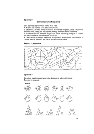 Ejercicio 2
                 Cómo resolver este ejercicio

Este ejercicio representa la trama de la vida.
1. Avanza por saltos. Evita deslizar la mirada.
2. Establece un ritmo en las fijaciones. Comienza despacio, unas 6 fijaciones
en cada línea. Después, reduce el número y el tiempo de las fijaciones.
3. Mantén la mirada siempre proyectada hacia delante y prosigue tu camino
sin preocuparse de las líneas que se cruzan.
4. Después de un tiempo adquirirás la capacidad de visualizar con facilidad tu
camino, el cual resaltará en medio de la trama de líneas.

Tiempo 15 segundos


1. .
2. .
3. .
4. .
5. .
6. .
7. .
8. .
9. .
10. .



Ejercicio 3
Completa los dibujos de la derecha de acuerdo a la matriz inicial
Tiempo: 30 segundo
 Matriz




                                                                    46
 