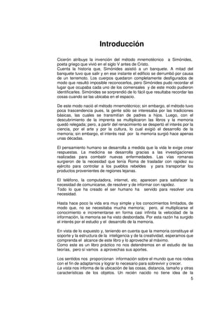 Introducción
Cicerón atribuye la invención del método mnemotécnico a Simónides,
poeta griego que vivió en el siglo V antes de Cristo.
Cuenta la historia que, Simónides asistió a un banquete. A mitad del
banquete tuvo que salir y en ese instante el edificio se derrumbó por causa
de un terremoto. Los cuerpos quedaron completamente desfigurados de
modo que resultó imposible reconocerlos, pero Simónides pudo recordar el
lugar que ocupaba cada uno de los comensales y de este modo pudieron
identificarles. Simónides se sorprendió de lo fácil que resultaba recordar las
cosas cuando se las ubicaba en el espacio.

De este modo nació el método mnemotécnico; sin embargo, el método tuvo
poca trascendencia pues, la gente sólo se interesaba por las tradiciones
básicas, las cuales se transmitían de padres a hijos. Luego, con el
descubrimiento de la imprenta se multiplicaron las libros y la memoria
quedó relegada; pero, a partir del renacimiento se despertó el interés por la
ciencia, por el arte y por la cultura, lo cual exigió el desarrollo de la
memoria; sin embargo, el interés real por la memoria surgió hace apenas
unas décadas.

El pensamiento humano se desarrolla a medida que la vida le exige crear
respuestas. La medicina se desarrolla gracias a las investigaciones
realizadas para combatir nuevas enfermedades. Las vías romanas
surgieron de la necesidad que tenía Roma de trasladar con rapidez su
ejército para controlar a los pueblos rebeldes y para transportar los
productos provenientes de regiones lejanas.

El teléfono, la computadora, internet, etc. aparecen para satisfacer la
necesidad de comunicarse, de resolver y de informar con rapidez.
Todo lo que ha creado el ser humano ha servido para resolver una
necesidad.

Hasta hace poco la vida era muy simple y los conocimientos limitados, de
modo que, no se necesitaba mucha memoria; pero, al multiplicarse el
conocimiento e incrementarse en forma casi infinita la velocidad de la
información, la memoria se ha visto desbordada. Por esta razón ha surgido
el interés por el estudio y el desarrollo de la memoria.

En vista de lo expuesto y, teniendo en cuenta que la memoria constituye el
soporte y la estructura de la inteligencia y de la creatividad, esperamos que
comprenda el alcance de este libro y lo aproveche al máximo.
Como este es un libro práctico no nos detendremos en el estudio de las
teorías, pero sí vamos a aprovechas sus aportes.

Los sentidos nos proporcionan información sobre el mundo que nos rodea
con el fin de adaptarnos y lograr lo necesario para sobrevivir y crecer.
La vista nos informa de la ubicación de las cosas, distancia, tamaño y otras
características de los objetos. Un recién nacido no tiene idea de la
                                                                           5
 