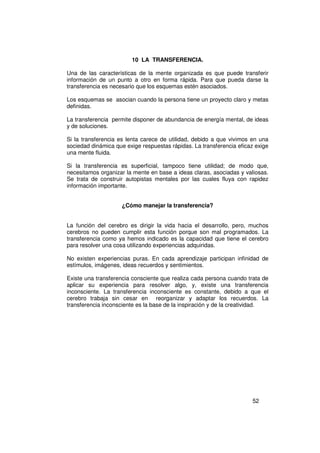 10 LA TRANSFERENCIA.

Una de las características de la mente organizada es que puede transferir
información de un punto a otro en forma rápida. Para que pueda darse la
transferencia es necesario que los esquemas estén asociados.

Los esquemas se asocian cuando la persona tiene un proyecto claro y metas
definidas.

La transferencia permite disponer de abundancia de energía mental, de ideas
y de soluciones.

Si la transferencia es lenta carece de utilidad, debido a que vivimos en una
sociedad dinámica que exige respuestas rápidas. La transferencia eficaz exige
una mente fluida.

Si la transferencia es superficial, tampoco tiene utilidad; de modo que,
necesitamos organizar la mente en base a ideas claras, asociadas y valiosas.
Se trata de construir autopistas mentales por las cuales fluya con rapidez
información importante.


                     ¿Cómo manejar la transferencia?


La función del cerebro es dirigir la vida hacia el desarrollo, pero, muchos
cerebros no pueden cumplir esta función porque son mal programados. La
transferencia como ya hemos indicado es la capacidad que tiene el cerebro
para resolver una cosa utilizando experiencias adquiridas.

No existen experiencias puras. En cada aprendizaje participan infinidad de
estímulos, imágenes, ideas recuerdos y sentimientos.

Existe una transferencia consciente que realiza cada persona cuando trata de
aplicar su experiencia para resolver algo, y, existe una transferencia
inconsciente. La transferencia inconsciente es constante, debido a que el
cerebro trabaja sin cesar en reorganizar y adaptar los recuerdos. La
transferencia inconsciente es la base de la inspiración y de la creatividad.




                                                                      52
 
