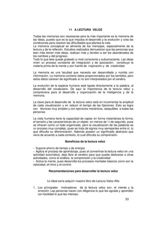 11 A LECTURA VELOZ

Todas las memorias son necesarias pero la más importante es la memoria de
las ideas, puesto que es la que impulsa el desarrollo y la evolución y crea las
condiciones para resolver las dificultades que plantea la vida.
La memoria conceptual se alimenta de los mensajes, especialmente de la
lectura y de la reflexión. Estudios realizados demuestran que las personas que
leen más tienen más ideas, realizan más y tienden a ser los abanderados de
los cambios y del progreso.
Todo lo que lees queda grabado a nivel consciente y subconsciente. Las ideas
viven un proceso constante de integración y de asociación; constituye la
materia prima de la mente y son fuente de inspiración y de creatividad.

La memoria es una facultad que necesita ser desarrollada y nutrida con
información. La memoria contiene datos proporcionados por los sentidos; pero
estos datos carecen de significado si no son interpretados por el cerebro.

La evolución de la especie humana está ligada directamente a la palabra, al
desarrollo del vocabulario. De aquí la importancia de la lectura veloz y
comprensiva para el desarrollo y organización de la inteligencia y de la
memoria.

La clave para el desarrollo de la lectura veloz está en incrementar la amplitud
de cada visualización y en reducir el tiempo de las fijaciones. Esto se logra
con técnicas muy simples y con ejercicios mecánicos, asequibles a todas las
personas.

La vista humana tiene la capacidad de captar en forma instantánea la forma,
el tamaño y las características de un objeto en menos de ¼ de segundo, pues
se ofrecen como un todo organizado, pero la visualización de las palabras es
un proceso muy complejo, pues se trata de signos muy semejantes entre sí, lo
que dificulta su diferenciación. Además poseen un significado abstracto que
varía de acuerdo a cada contexto, lo cual dificulta su comprensión.

                         Beneficios de la lectura veloz

- Supone ahorro de tiempo y de energía
- Agiliza el proceso de aprendizaje, pues al convertirse la lectura veloz en una
actividad automática, deja libre al cerebro para que pueda dedicarse a otras
actividades, como el análisis, la comprensión y la creatividad.
- Activa la mente, pues desarrolla los procesos mentales básicos como son la
velocidad, el ritmo y el control.

            Recomendaciones para desarrollar la lectura veloz


           Lo ideal sería adquirir nuestro libro de Lectura Veloz Alfa

1. Los principales motivadores de la lectura veloz son, el interés y la
   emoción. Las personas hacen con diligencia lo que les agrada y aprenden
   con facilidad lo que les interesa.
                                                                         53
 