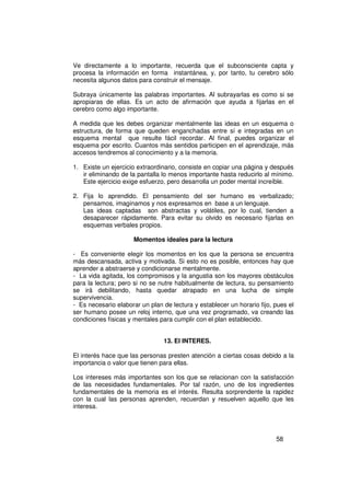 Ve directamente a lo importante, recuerda que el subconsciente capta y
procesa la información en forma instantánea, y, por tanto, tu cerebro sólo
necesita algunos datos para construir el mensaje.

Subraya únicamente las palabras importantes. Al subrayarlas es como si se
apropiaras de ellas. Es un acto de afirmación que ayuda a fijarlas en el
cerebro como algo importante.

A medida que les debes organizar mentalmente las ideas en un esquema o
estructura, de forma que queden enganchadas entre sí e integradas en un
esquema mental que resulte fácil recordar. Al final, puedes organizar el
esquema por escrito. Cuantos más sentidos participen en el aprendizaje, más
accesos tendremos al conocimiento y a la memoria.

1. Existe un ejercicio extraordinario, consiste en copiar una página y después
   ir eliminando de la pantalla lo menos importante hasta reducirlo al mínimo.
   Este ejercicio exige esfuerzo, pero desarrolla un poder mental increíble.

2. Fija lo aprendido. El pensamiento del ser humano es verbalizado;
   pensamos, imaginamos y nos expresamos en base a un lenguaje.
   Las ideas captadas son abstractas y volátiles, por lo cual, tienden a
   desaparecer rápidamente. Para evitar su olvido es necesario fijarlas en
   esquemas verbales propios.

                     Momentos ideales para la lectura

- Es conveniente elegir los momentos en los que la persona se encuentra
más descansada, activa y motivada. Si esto no es posible, entonces hay que
aprender a abstraerse y condicionarse mentalmente.
- La vida agitada, los compromisos y la angustia son los mayores obstáculos
para la lectura; pero si no se nutre habitualmente de lectura, su pensamiento
se irá debilitando, hasta quedar atrapado en una lucha de simple
supervivencia.
- Es necesario elaborar un plan de lectura y establecer un horario fijo, pues el
ser humano posee un reloj interno, que una vez programado, va creando las
condiciones físicas y mentales para cumplir con el plan establecido.


                                13. El INTERES.

El interés hace que las personas presten atención a ciertas cosas debido a la
importancia o valor que tienen para ellas.

Los intereses más importantes son los que se relacionan con la satisfacción
de las necesidades fundamentales. Por tal razón, uno de los ingredientes
fundamentales de la memoria es el interés. Resulta sorprendente la rapidez
con la cual las personas aprenden, recuerdan y resuelven aquello que les
interesa.




                                                                         58
 