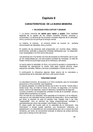 Capítulo 8

       CARACTERISTICAS DE LA BUENA MEMORIA

                1 VELOCIDAD PARA CAPTAR Y GRABAR

1. La buena memoria es rápida para captar y grabar. Esta habilidad
depende de la rapidez de los reflejos mentales (Percibir, procesar y
comprender). La eficacia de los procesos mentales depende de la velocidad,
ritmo y control con la cual fluye la energía mental.

La materia, el cosmos,        el universo entero se mueven en         perfecta
sincronización de velocidad, ritmo y control.

El cerebro de las personas está programado con muchas ideas, hábitos,
sentimientos, actitudes y esquemas mentales desfasados que no responden
a las necesidades ni al ritmo de la vida actual.

Las personas son muy lentas a la hora de procesar la información; por lo cual,
se ven desbordadas por una abrumadora cantidad de mensajes. La falta de
fluidez mental es la principal causa de la ineficacia y del estrés.

La teoría sobre la velocidad, el ritmo y el control le ayudará a comprender la
necesidad de reprogramar la mente. Esta labor supone eliminar viejos
esquemas mentales, hábitos y temores consolidados a través de los años.

A continuación le ofrecemos algunas ideas acerca de la naturaleza y
características de la velocidad, del ritmo y del control mental.

                            Velocidad mental

La naturaleza funciona de acuerdo a un ritmo constante, pero la humanidad
evoluciona a ritmo creciente, casi trepidante.
En épocas pasadas, la unidad de tiempo era el día o la noche. Tantos días o
tantas lunas. Hoy, se mide en horas, en minutos, en segundos y en muchos
casos, como en los deportes, hasta en décimas y centésimas de segundo.
La prisa, el estrés y la competencia, presiden la vida de la sociedad actual y
resulta difícil sustraerse a su tiranía.
Pero se trata de una velocidad física apoyada en la técnica y en la máquina,
más que en una velocidad mental, producto del desarrollo y de la creatividad;
por tanto, la solución no está en estudiar más, trabajar más o ser más
“responsable”, sino en eliminar las viejas programaciones mentales y
reemplazarlas por otras más simples, más fluidas y más eficaces.
El mayor poder del mundo está en la velocidad de la información. Una
información a tiempo puede significar una transacción millonaria. La
globalización y la velocidad son las características que van a marcar los años
venideros, por tanto, es conveniente entender el alcance de ambos términos
para subir a tiempo al tren del futuro.

                                                                        59
 