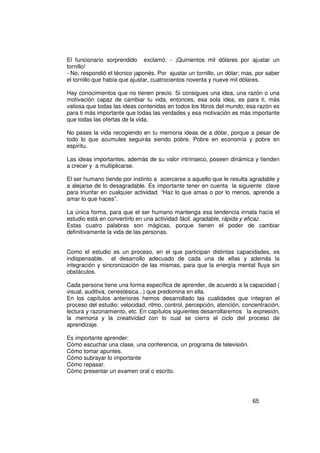 El funcionario sorprendido exclamó: - ¡Quinientos mil dólares por ajustar un
tornillo!
- No, respondió el técnico japonés. Por ajustar un tornillo, un dólar; mas, por saber
el tornillo que había que ajustar, cuatrocientos noventa y nueve mil dólares.

Hay conocimientos que no tienen precio. Si consigues una idea, una razón o una
motivación capaz de cambiar tu vida, entonces, esa sola idea, es para ti, más
valiosa que todas las ideas contenidas en todos los libros del mundo; esa razón es
para ti más importante que todas las verdades y esa motivación es más importante
que todas las ofertas de la vida.

No pases la vida recogiendo en tu memoria ideas de a dólar, porque a pesar de
todo lo que acumules seguirás siendo pobre. Pobre en economía y pobre en
espíritu.

Las ideas importantes, además de su valor intrínseco, poseen dinámica y tienden
a crecer y a multiplicarse.

El ser humano tiende por instinto a acercarse a aquello que le resulta agradable y
a alejarse de lo desagradable. Es importante tener en cuenta la siguiente clave
para triunfar en cualquier actividad. “Haz lo que amas o por lo menos, aprende a
amar lo que haces”.

La única forma, para que el ser humano mantenga esa tendencia innata hacia el
estudio está en convertirlo en una actividad fácil, agradable, rápida y eficaz.
Estas cuatro palabras son mágicas, porque tienen el poder de cambiar
definitivamente la vida de las personas.


Como el estudio es un proceso, en el que participan distintas capacidades, es
indispensable, el desarrollo adecuado de cada una de ellas y además la
integración y sincronización de las mismas, para que la energía mental fluya sin
obstáculos.

Cada persona tiene una forma específica de aprender, de acuerdo a la capacidad (
visual, auditiva, cenestésica...) que predomina en ella.
En los capítulos anteriores hemos desarrollado las cualidades que integran el
proceso del estudio: velocidad, ritmo, control, percepción, atención, concentración,
lectura y razonamiento, etc. En capítulos siguientes desarrollaremos la expresión,
la memoria y la creatividad con lo cual se cierra el ciclo del proceso de
aprendizaje.

Es importante aprender:
Cómo escuchar una clase, una conferencia, un programa de televisión.
Cómo tomar apuntes.
Cómo subrayar lo importante
Cómo repasar.
Cómo presentar un examen oral o escrito.




                                                                          65
 