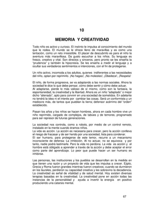 10

                  MEMORIA Y CREATIVIDAD
Todo niño es activo y curioso. El instinto le impulsa al conocimiento del mundo
que le rodea. El mundo se le ofrece lleno de maravillas y es como una
tentación, como un reto irresistible. El placer de descubrirlo es para el niño la
aventura más maravillosa. Da gusto escuchar a los niños. Su lenguaje es
fresco, creativo y vital. Son directos y sinceros, pero pronto se les enseña la
“prudencia” y también la hipocresía. Se les enseña a medir el lenguaje y a
ocultar sus verdaderos sentimientos e intenciones, con el fin de protegerse.

Un niño activo, incomoda a los adultos, quienes indiferentes a las necesidades
del niño, optan por reprimirlo. ¡No hagas!, ¡No molestes!, ¡Obedece!, ¡Respeta!

El niño, de forma progresiva, se va adaptando a las normas sociales. Ahora la
sociedad le dice lo que debe pensar, cómo debe sentir y cómo debe actuar.
Al adaptarse, pierde lo más valioso de sí mismo, como son la fantasía, la
espontaneidad, la creatividad y la libertad. Ahora es un niño “adaptado” o mejor
dicho “alienado”, apto para convivir en una sociedad de sometidos. En adelante
no tendrá la idea ni el interés por cambiar las cosas. Será un conformista y un
mediocre más, de tantos que pueblan la tierra; defensor acérrimo del “orden”
establecido.

Pasan los años y los niños se hacen hombres, ahora en cada hombre vive un
niño reprimido, cargado de complejos, de tabúes y de temores; programado
para ser represor de futuras generaciones.

La sociedad nos controla, como a robots, por medio de un control remoto,
instalado en la mente cuando éramos niños.
La vida es acción. La acción es necesaria para crecer, pero la acción conlleva
el riesgo de fracasar y de ser herido por una sociedad, lista para condenar.
El ser humano, para protegerse de este temor, recurre a un mecanismo
inconsciente de defensa: La inhibición. Al no actuar, no se equivoca y por
tanto, nadie podrá lastimarle. Pero la vida no perdona. La vida es acción y el
hombre está obligado a aprender a través de la acción y debe aceptar el error
como parte del aprendizaje. Lo peor que puede hacer un ser humano es
inhibirse.

Las personas, las instituciones y los pueblos se desarrollan en la medida en
que tienen una razón y un proyecto de vida que les impulsa a crecer. Ejipto,
Grecia y Roma fueron grandes mientras fueron creativos; cuando se durmieron
en los laureles, perdieron su capacidad creativa y les sobrevino la decadencia.
La creatividad es señal de vitalidad y de salud mental. Hoy existen diversas
terapias basadas en la creatividad. La creatividad pone en acción todas las
instancias de la personalidad y ayuda a invertir la energía en positivo
produciendo una catarsis mental.



                                                                         67
 