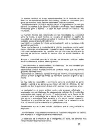 Un invento científico no surge espontáneamente; es el resultado de una
evolución de las ciencias que van madurando y creando las condiciones para
que surja el invento. Toda creación depende de una cultura anterior.
La independencia de un país no se produce por el surgimiento de un líder que
les lleva a la libertad; surge porque la sociedad ha madurado y están dadas las
condiciones para la libertad. La labor del líder consiste en catalizar las
voluntades.

La invención técnica está relacionada con las necesidades. La necesidad
activa la mente, la cual moviliza su energía en dirección a resolver la
necesidad. La existencia del cáncer activa la mente de los investigadores los
cuales se abocan a la solución del mismo.
La creación es resultado del interés, de la imaginación y de la inspiración, más
que del razonamiento.
Parece que la clave de la creatividad es la intuición o genio que puede captar
nuevas relaciones entre las cosas y nuevas formas de resolver las cosas. Las
intuiciones creativas pueden ser casuales; pero las intuiciones verdaderamente
fecundas se producen cuando la persona vive en actitud constante de
búsqueda.

Aunque la creatividad nace de la intuición, su desarrollo y madurez exige
esfuerzo, constancia, análisis, técnica y tiempo.

¿Cómo desarrollar la espontaneidad y la creatividad en una sociedad que
tiende a la robotización del ser humano?
Necesitamos cambiar muchos patrones de conducta y dejar que surja el niño
que todos llevamos dentro.
Necesitamos ser auténticos, expresar lo mejor de nosotros, sin dar importancia
a lo que piensen o digan los demás. Lo importante es lo que tú piensas de ti
mismo.

No hay nada tan respetable y convincente como la creatividad. La gente
respeta y admira a las personas que tienen el valor de definirse, de fijar
posición, de decir lo que sienten, lo que aman, por qué creen y por qué aman.

La creatividad es el mejor antídoto contra esta sociedad sofisticada, y
acartonada. La creatividad nace del subconsciente (del niño). En él residen los
sentimientos que mueven el mundo. El subconsciente es la fuente de la
inspiración, de la creatividad y de la alegría de vivir; por tanto, no lo reprimas
más allá de lo aconsejable. Deja que surja tu niño alegre, creativo y juguetón.
Ese niño es el gran artífice de todo lo bello y grande que te ha ocurrido en la
vida. No permitas que la sociedad le ponga la pata encima.

Exprésate con educación pero también con libertad y sé el protagonista de tu
propia vida.

La creatividad es una cualidad humana natural. Todo el mundo puede ser creativo,
pero muchos no lo son por causa de su mediocridad.

La creatividad es el máximum de la inteligencia; por tanto, las personas más
inteligentes son las personas creativas.
                                                                          68
 