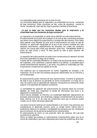 La creatividad puede expresarse de muchas formas.
Los momentos ideales para la inspiración y la creatividad son los de momentos
de baja conciencia. Estos momentos se dan, antes de acostarse cuando la
mente, cansada del trajín del día, baja la guardia y también al levantarse.

 ¿A qué se debe que los momentos ideales para la inspiración y la
creatividad sean los momentos de baja conciencia?

La inspiración y la creatividad no nacen de la reflexión sino del subconsciente.
El subconsciente es la parte de la psiquis en la cual se dan numerosos procesos
que tienen como objetivo la supervivencia y el desarrollo del individuo. Pero hasta
hace apenas unas décadas se creía que el subconsciente era como la caja de
Pandora (un submundo repugnable en el que el ser humano ocultaba sus más
abyectos sentimientos, especialmente los sexuales) los cuales era necesario
reprimir con fuerza para evitar que afloraran, pues eran inaceptables desde el
punto de vista social y moral. El tabú sexual ha sido el gran represor del
subconsciente.

La represión del subconsciente ha traído como consecuencia la represión de toda
forma de creatividad a lo largo de la historia.
A pesar del tan cacareado liberalismo, la mayoría de las personas tienen miedo a
ser originales, a ser auténticos, a pensar distinto a los demás. La sociedad sigue
siendo tremendamente represiva, y, por tanto, muy pobre en creatividad; por eso,
la ignorancia y la pobreza que agobia al mundo.

Hoy sabemos que el subconsciente es fuente inagotable de energías y de
inspiración. En él se dan los procesos psíquicos relacionados con la memoria y
con la afectividad.

El subconsciente posee memoria de todo (pantomnesia). Contiene la grabación
de todo lo que la persona ha percibido en forma inconsciente a lo largo de su
vida. Se supone que la capacidad de captación inconsciente es cientos de veces
superior a la capacidad de captación consciente.

La sensibilidad de captación del subconsciente se extiende hasta los mínimos
detalles, de modo que, imagínese el caudal de información que pone a su
disposición el subconsciente.
Como hemos señalado, la memoria y la creatividad dependen básicamente de
procesos subconscientes. Son dinámicas, trabajan constantemente de acuerdo a
leyes internas con el fin de crear las condiciones para que la persona pueda
cumplir con la misión del propio desarrollo.

Los seres humanos estamos tan acostumbrados a ver crecer a las personas que
consideramos el desarrollo humano como un simple hecho natural pero si
pudiéramos observar la cantidad y complejidad de procesos que son necesarios
para la evolución de las personas quedaríamos impresionados.
El subconsciente es como un mar profundo, lleno de misterios, del cual sólo
conocemos la superficie.
Ahora ya sabes que posees un subconsciente inmensamente sabio, que es la
fuente de creatividad y que tiene respuestas para todos los problemas de la vida.
                                                                         69
 