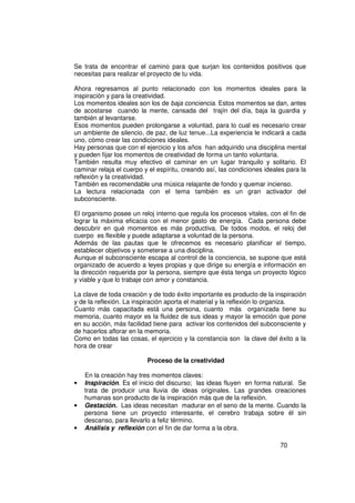 Se trata de encontrar el camino para que surjan los contenidos positivos que
necesitas para realizar el proyecto de tu vida.

Ahora regresamos al punto relacionado con los momentos ideales para la
inspiración y para la creatividad.
Los momentos ideales son los de baja conciencia. Estos momentos se dan, antes
de acostarse cuando la mente, cansada del trajín del día, baja la guardia y
también al levantarse.
Esos momentos pueden prolongarse a voluntad, para lo cual es necesario crear
un ambiente de silencio, de paz, de luz tenue...La experiencia le indicará a cada
uno, cómo crear las condiciones ideales.
Hay personas que con el ejercicio y los años han adquirido una disciplina mental
y pueden fijar los momentos de creatividad de forma un tanto voluntaria.
También resulta muy efectivo el caminar en un lugar tranquilo y solitario. El
caminar relaja el cuerpo y el espíritu, creando así, las condiciones ideales para la
reflexión y la creatividad.
También es recomendable una música relajante de fondo y quemar incienso.
La lectura relacionada con el tema también es un gran activador del
subconsciente.

El organismo posee un reloj interno que regula los procesos vitales, con el fin de
lograr la máxima eficacia con el menor gasto de energía. Cada persona debe
descubrir en qué momentos es más productiva. De todos modos, el reloj del
cuerpo es flexible y puede adaptarse a voluntad de la persona.
Además de las pautas que le ofrecemos es necesario planificar el tiempo,
establecer objetivos y someterse a una disciplina.
Aunque el subconsciente escapa al control de la conciencia, se supone que está
organizado de acuerdo a leyes propias y que dirige su energía e información en
la dirección requerida por la persona, siempre que ésta tenga un proyecto lógico
y viable y que lo trabaje con amor y constancia.

La clave de toda creación y de todo éxito importante es producto de la inspiración
y de la reflexión. La inspiración aporta el material y la reflexión lo organiza.
Cuanto más capacitada está una persona, cuanto más organizada tiene su
memoria, cuanto mayor es la fluidez de sus ideas y mayor la emoción que pone
en su acción, más facilidad tiene para activar los contenidos del subconsciente y
de hacerlos aflorar en la memoria.
Como en todas las cosas, el ejercicio y la constancia son la clave del éxito a la
hora de crear

                          Proceso de la creatividad

    En la creación hay tres momentos claves:
•   Inspiración. Es el inicio del discurso; las ideas fluyen en forma natural. Se
    trata de producir una lluvia de ideas originales. Las grandes creaciones
    humanas son producto de la inspiración más que de la reflexión.
•   Gestación. Las ideas necesitan madurar en el seno de la mente. Cuando la
    persona tiene un proyecto interesante, el cerebro trabaja sobre él sin
    descanso, para llevarlo a feliz término.
•   Análisis y reflexión con el fin de dar forma a la obra.

                                                                          70
 