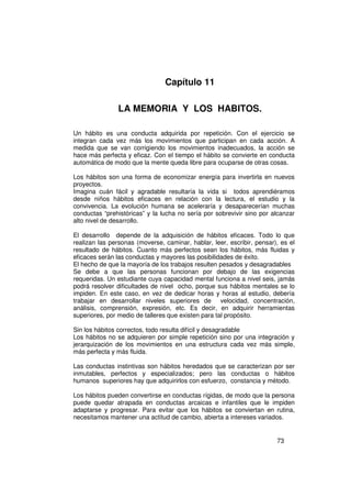 Capítulo 11

                LA MEMORIA Y LOS HABITOS.

Un hábito es una conducta adquirida por repetición. Con el ejercicio se
integran cada vez más los movimientos que participan en cada acción. A
medida que se van corrigiendo los movimientos inadecuados, la acción se
hace más perfecta y eficaz. Con el tiempo el hábito se convierte en conducta
automática de modo que la mente queda libre para ocuparse de otras cosas.

Los hábitos son una forma de economizar energía para invertirla en nuevos
proyectos.
Imagina cuán fácil y agradable resultaría la vida si todos aprendiéramos
desde niños hábitos eficaces en relación con la lectura, el estudio y la
convivencia. La evolución humana se aceleraría y desaparecerían muchas
conductas “prehistóricas” y la lucha no sería por sobrevivir sino por alcanzar
alto nivel de desarrollo.

El desarrollo depende de la adquisición de hábitos eficaces. Todo lo que
realizan las personas (moverse, caminar, hablar, leer, escribir, pensar), es el
resultado de hábitos. Cuanto más perfectos sean los hábitos, más fluidas y
eficaces serán las conductas y mayores las posibilidades de éxito.
El hecho de que la mayoría de los trabajos resulten pesados y desagradables
Se debe a que las personas funcionan por debajo de las exigencias
requeridas. Un estudiante cuya capacidad mental funciona a nivel seis, jamás
podrá resolver dificultades de nivel ocho, porque sus hábitos mentales se lo
impiden. En este caso, en vez de dedicar horas y horas al estudio, debería
trabajar en desarrollar niveles superiores de velocidad, concentración,
análisis, comprensión, expresión, etc. Es decir, en adquirir herramientas
superiores, por medio de talleres que existen para tal propósito.

Sin los hábitos correctos, todo resulta difícil y desagradable
Los hábitos no se adquieren por simple repetición sino por una integración y
jerarquización de los movimientos en una estructura cada vez más simple,
más perfecta y más fluida.

Las conductas instintivas son hábitos heredados que se caracterizan por ser
inmutables, perfectos y especializados; pero las conductas o hábitos
humanos superiores hay que adquirirlos con esfuerzo, constancia y método.

Los hábitos pueden convertirse en conductas rígidas, de modo que la persona
puede quedar atrapada en conductas arcaicas e infantiles que le impiden
adaptarse y progresar. Para evitar que los hábitos se conviertan en rutina,
necesitamos mantener una actitud de cambio, abierta a intereses variados.


                                                                        73
 