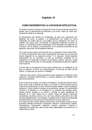 Capítulo 12


    COMO INCREMENTAR LA CAPACIDAD INTELECTUAL
El cerebro humano comenzó a evolucionar el día en que el hombre aprendió a
pensar; pero el pensamiento es abstracto y por tanto, volátil, de modo que,
necesita ser fijado en el lenguaje.

El pensamiento del hombre es verbalizado, es decir que, pensamos con
palabras; por tanto, la palabra y el pensamiento van unidos en forma
indisoluble. No existe idea sin una palabra que lo represente. Por tanto, el
método más eficaz para incrementar la capacidad intelectual consiste en
adquirir un vocabulario amplio y significativo. Este vocabulario se adquiere con
la lectura, con el análisis y profundizando en el contenido semántico de las
palabras; sobre todo, de las palabras valiosas.

“El mundo es para cada uno del tamaño de su vocabulario” Arturo Uslar Pietri.
El mundo es igual para todos, pero la percepción que cada uno se forma del
mismo depende de su esquema mental. Y el esquema mental depende
básicamente de su formación, la cual se encuentra contenida en su
vocabulario. El vocabulario contiene los principios, valores, criterios y sobre
todo la actitud hacia la vida. En este sentido, el vocabulario puede ser negativo
o bien asertivo.

El tonto sólo ve el caparazón de las cosas mientras que, el inteligente ve (el
qué) su esencia, el cómo (su funcionamiento), el por qué (la razón de las
cosas) y el para qué (su función o finalidad).

“Somos lo que somos, porque pensamos como pensamos y hablamos como
hablamos”. Nuestros pensamientos y nuestras palabras nos modelan lenta
pero profundamente.

El ser humano ha creado una cultura maravillosa a lo largo de miles de años.
Esta cultura está al alcance de todos y se ofrece en forma gratuita pero la
mayoría de las personas no tiene hambre de saber debido a que la sociedad,
represiva y crítica inhibe el impulso al conocimiento, porque, el conocimiento
conduce a la libertad y a la sociedad no le interesan los hombres libres,
porque pueden escapar a su control y cambiar el orden establecido. El
lenguaje es lo más valioso de la cultura; todas las demás creaciones
(arquitectura, escultura, pintura, etc.) son muy valiosas, pero dentro de miles
de años desaparecerán; sin embargo, la palabra será compañera inseparable
del pensamiento y de la evolución de la especie humana, hasta el fin.
A lo largo del libro hemos dejado pautas para incrementarla eficacia de los
procesos mentales (motivación, percepción, atención, concentración, análisis,
razonamiento, comprensión, selección, síntesis, expresión, memoria y
creatividad; de modo que, cada una de estas capacidades se convierta en un
hábito fluido y eficaz.


                                                                          75
 