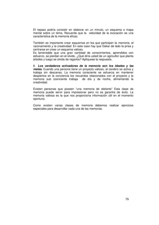 El repaso podría consistir en elaborar en un minuto, un esquema o mapa
mental sobre un tema. Recuerde que la velocidad de la evocación es una
característica de la memoria eficaz.

También es importante crear esquemas en los que participen la memoria, el
razonamiento y la creatividad. En este caso hay que Dakar de lado la prisa y
centrarse en crear un esquema valioso.
Es lamentable que una gran cantidad de conocimientos, aprendidos con
esfuerzo, se pierdan en el olvido. ¿Qué diría usted de un agricultor que planta
árboles y luego se olvida de regarlos? Aplíquese la respuesta.

8. Los verdaderos activadores de la memoria son los ideales y las
metas. Cuando una persona tiene un proyecto valioso, el cerebro se activa y
trabaja sin descanso. La memoria consciente se esfuerza en mantener
despiertos en la conciencia los recuerdos relacionados con el proyecto y la
memoria sub cosnciente trabaja de día y de noche, alimentando la
creatividad.

Existen personas que poseen “una memoria de elefante” Esta clase de
memoria puede servir para impresionar pero no es garantía de éxito. La
memoria valiosa es la que nos proporciona información útil en el momento
oportuno.

Como existen varias clases de memoria debemos realizar ejercicios
especiales para desarrollar cada una de las memorias.




                                                                        79
 