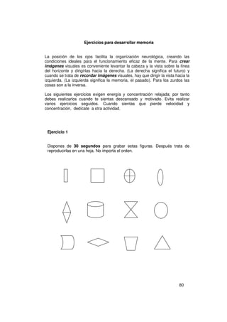 Ejercicios para desarrollar memoria


La posición de los ojos facilita la organización neurológica, creando las
condiciones ideales para el funcionamiento eficaz de la mente. Para crear
imágenes visuales es conveniente levantar la cabeza y la vista sobre la línea
del horizonte y dirigirlas hacia la derecha. (La derecha significa el futuro) y
cuando se trata de recordar imágenes visuales, hay que dirigir la vista hacia la
izquierda. (La izquierda significa la memoria, el pasado). Para los zurdos las
cosas son a la inversa.

Los siguientes ejercicios exigen energía y concentración relajada; por tanto
debes realizarlos cuando te sientas descansado y motivado. Evita realizar
varios ejercicios seguidos. Cuando sientas que pierde velocidad y
concentración, dedícate a otra actividad.




 Ejercicio 1


 Dispones de 30 segundos para grabar estas figuras. Después trata de
 reproducirlas en una hoja. No importa el orden.




                                                                          80
 