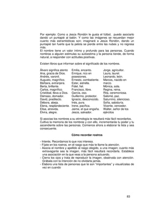 Por ejemplo: Como a Jesús Rondón le gusta el fútbol, puedo asociarlo
dando un puntapié al balón. Y como las imágenes se recuerdan mejor
cuanto más estrambóticas son; imaginaré a Jesús Rondón, dando un
puntapié tan fuerte que la pelota se pierde entre las nubes y no regresa
más.
El nombre tiene un valor íntimo y profundo para las personas. Cuando
nombras a alguien estimulas su autoestima y la persona tiende, de forma
natural, a responder con actitudes positivas.

Existen libros que informan sobre el significado de los nombres.

Álvaro significa atento    Emilia, encanto.        Jorge, agricultor.
Ana, gracia de Dios.       Enrique, rico en        Laura, laurel.
Andrés, varonil.           posesiones.             Leonardo, león.
Augusto, magnífico.        Ernesto, combatiente.   Marcos, nacido en
Bárbara, extranjera.       Ester, estrella.        marzo.
Berta, brillante.          Fidel, fiel.            Mónica, sola.
Carlos, magnífico.         Francisco, libre.       Regina, reina.
Cristóbal, lleva a Dios.   García, oso.            Rita, ceremoniosa.
Dámaso, domador.           Guillermo, protector.   Salomé, paz.
David, predilecto.         Ignacio, desconocido.   Saturnino, silencioso.
Débora, abeja.             Inés, pura.             Sofía, sabiduría.
Elena, resplandeciente.    Irene, pacífica.        Vicente, vencedor.
Elisa, atrevida.           Jaime, el que engaña.   Walter, señor de los
Elvira, alegre.            Jesús, salvador.        ejércitos

Si asocias los nombres a su etimología te resultará más fácil recordarlos.
Cultiva la memoria de los nombres y con ello, incrementarás tu poder y tu
ascendiente sobre las personas. Comience ahora a elaborar la lista y sea
consecuente.

                           Cómo recordar rostros

- Interés. Recordamos lo que nos interesa.
- Fíjate en los rostros, en el rasgo que más te llame la atención.
- Asocia el nombre y apellido al rasgo elegido, a una imagen; cuanto más
   extravagante sea la imagen, más fácil resultará recordarla. Establece
   una asociación en la que veas a la persona actuando.
- Cierra los ojos y trata de reproducir la imagen, obsérvala con atención.
   Grábala con la intención de no olvidarla jamás.
- Elabora una lista de personas que te son “importantes” y visualízalas de
   vez en cuando




                                                                      83
 