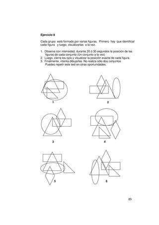 Ejercicio 8

Cada grupo está formado por varias figuras. Primero hay que identificar
cada figura y luego, visualizarlas a la vez.

1. Observa con intensidad, durante 20 ó 30 segundos la posición de las
   figuras de cada conjunto (Un conjunto a la vez)
2. Luego, cierra los ojos y visualizar la posición exacta de cada figura.
3. Finalmente, intenta dibujarlas. No realiza sólo dos conjuntos
   Puedes repetir este test en otras oportunidades.




         1                                            2




         3                                        4




             5                                        6




                                                                      85
 