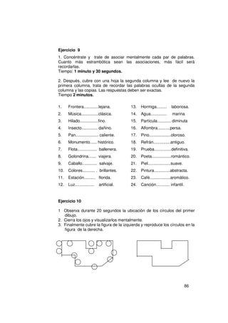 Ejercicio 9
1. Concéntrate y trate de asociar mentalmente cada par de palabras.
Cuanto más estrambótica sean las asociaciones, más fácil será
recordarlas.
Tiempo: 1 minuto y 30 segundos.

2. Después, cubre con una hoja la segunda columna y lee de nuevo la
primera columna, trata de recordar las palabras ocultas de la segunda
columna y las copias. Las respuestas deben ser exactas.
Tiempo 2 minutos.

1.    Frontera.............lejana.         13.   Hormiga.........     laboriosa.
2.    Música...............clásica.        14.   Agua..............    marina
3.    Hilado................fino.          15.   Partícula............ diminuta
4.    Insecto.............. dañino.        16.   Alfombra...........persa.
5.    Pan.................... caliente.    17.   Pino...................oloroso.
6.    Monumento...... histórico.           18.   Refrán...............antiguo.
7.    Flota................. ballenera.    19.   Prueba...............definitiva.
8.    Golondrina....... viajera.           20.   Poeta.................romántico.
9.    Caballo............. salvaje.        21.   Piel....................suave.
10.   Colores........... . brillantes.     22.   Pintura..............abstracta.
11.   Estación.......... florida.          23.   Café..................aromático.
12.   Luz.................   artificial.   24.   Canción............ infantil.



Ejercicio 10

1 Observa durante 20 segundos la ubicación de los círculos del primer
   dibujo.
2. Cierra los ojos y visualizarlos mentalmente.
3. Finalmente cubre la figura de la izquierda y reproduce los círculos en la
   figura de la derecha.




                                                                                  86
 