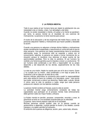 2 LA PEREZA MENTAL

Todo lo que realiza el ser humano tiene por objeto la satisfacción de una
necesidad o de un interés, o bien, huir del peligro y del dolor.
Cuando no existe necesidad o interés, el cuerpo y la mente se paralizan;
por tanto, la pereza mental es el resultado de una carencia de
motivaciones. La persona no tiene razones para actuar.

A través de la educación y de las exigencias del medio físico y social, las
personas adquieren hábitos y motivaciones que hacen posible y deseable
la acción.

Cuando una persona no adquiere a tiempo dichos hábitos y motivaciones
queda mentalmente incapacitada y reaccionará en contra de todo lo que le
exija esfuerzo. Una persona con estas características tiene la conciencia
adormecida, pues, la conciencia sólo se expande y aclara con el
conocimiento; además, la persona se resiste a tomar conciencia de su
situación porque le resultaría muy doloroso el darse cuenta de las
oportunidades perdidas. Pero la vida no perdona. El ser humano ha
recibido una herencia genética que le impulsa a crecer y a evolucionar. “El
ser humano está condenado a ser libre y responsable” de su propio
desarrollo y del desarrollo de los demás, especialmente de los más
débiles.

La vida es una misión. Nadie ha nacido para ser el fin de si mismo. Quien
u no cumpla con su misión está condenado a vivir bajo el peso de la
frustración y de la culpa por el resto de su vida.
Muchos intentan adormecer la conciencia para evadir la responsabilidad
pero esta actitud le tiene sin cuidado a la naturaleza, quien más pronto
que tarde, comenzará a cobrar sus derechos. Nadie sabe, cuándo, dónde
ni cómo, pero la vida no perdona a nadie, exige que cada persona
produzca en relación con los talentos recibidos.

La pereza mental condena al fracaso, pues la vida es acción.
La actividad mental exige entrenamiento constante de todas las
capacidades que participan en el proceso mental. Este entrenamiento
debe generar cada vez mayor fluidez y eficacia.

La fluidez mental en percibir, procesar, comprender, recordar y crear, le
garantizan el éxito en una sociedad caracterizada por la velocidad.
La pereza tiene menos espacio cada día en la sociedad.
Muchas personas activas pueden caer en la pereza cuando se
acostumbran a depender, cuando pierden la ilusión y los ideales, cuando
fracasan y no saben asimilar la frustración.
El antónimo de la pereza es diligencia, acción, pero, sobre todo, eficacia.

                                                                     91
 