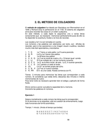 2. EL METODO DE COLGADERO

El método de colgadero fue ideado por Stanislaus von Wennsshein en el
1648 y Richard Grey lo perfeccionó en el 1730. El sistema de colgadero
sirve para recordar las cosas en un orden cualquiera.
En este método, a cada dígito le asignamos una o varias letras
consonantes que es necesario memorizar perfectamente pues de ello va
ha depender la exactitud y fluidez a la hora de recordar.

Las vocales y la h no son tomadas en cuenta.
Los números y las palabras son abstractos; por tanto, son difíciles de
recordar; pero si los asociamos a una imagen visual o auditiva, resultará
mucho más fácil aprenderlos y recordarlos.

1.   T, D      La T tiene un solo palito. La D suena parecido.
2.   N, Ñ      La N y la ñ tienen dos palitos.
3.   M         La M tiene tres palitos.
4.   C, K, Q   La C es la inicial de cuatro y K y Q tienen igual sonido
5.   L, LL     El 5 es múltiplo de L en los números romanos.
6    S, Z, X   La S es la letra inicial de seis. La Z, X suenan parecido.
7    F, J, G   La F parece un siete al revés.
8    Ch,       La Ch es sonido propio del ocho.
9    V, B, P   La P es un nueve invertido
0    R, RR     El 0 es una rueda. Rueda comienza con R..

Tienes 3 minutos para memorizar las letras que corresponden a cada
número. Si consideras que estás lento; descansa dos minutos e intenta
memorizarlas de nuevo.
Para tener éxito es necesario aprender bien el código y aplicarlo de forma
fluida.

Ahora vamos a poner a prueba la capacidad de tu memoria.
Convierte las palabras en números.


Ejercicio 1

Asigna mentalmente a cada número las letras que le corresponden
Si no terminas no te angusties, sólo es cuestión de entrenamiento, luego
todo funcionara de forma automática.

Tiempo: 1 minuto. (Anota el tiempo que tardas)

               8 4 9 0 3 5 2 7 1 9 3 7 4 0 6 4
               6 7 2 5 9 3 0 2 8 4 5 9 7 3 7 6


                                                     98
 