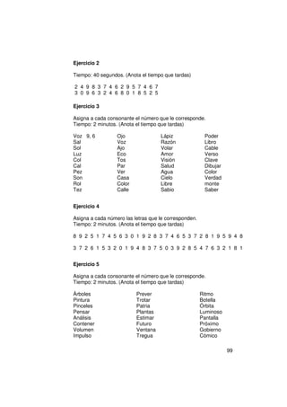 Ejercicio 2

Tiempo: 40 segundos. (Anota el tiempo que tardas)

2 4 9 8 3 7 4 6 2 9 5 7 4 6 7
3 0 9 6 3 2 4 6 8 0 1 8 5 2 5

Ejercicio 3

Asigna a cada consonante el número que le corresponde.
Tiempo: 2 minutos. (Anota el tiempo que tardas)

Voz 9, 6          Ojo               Lápiz               Poder
Sal               Voz               Razón               Libro
Sol               Ajo               Volar               Cable
Luz               Eco               Amor                Verso
Col               Tos               Visión              Clave
Cal               Par               Salud               Dibujar
Pez               Ver               Agua                Color
Son               Casa              Cielo               Verdad
Rol               Color             Libre               monte
Tez               Calle             Sabio               Saber


Ejercicio 4

Asigna a cada número las letras que le corresponden.
Tiempo: 2 minutos. (Anota el tiempo que tardas)

8 9 2 5 1 7 4 5 6 3 0 1 9 2 8 3 7 4 6 5 3 7 2 8 1 9 5 9 4 8

3 7 2 6 1 5 3 2 0 1 9 4 8 3 7 5 0 3 9 2 8 5 4 7 6 3 2 1 8 1


Ejercicio 5

Asigna a cada consonante el número que le corresponde.
Tiempo: 2 minutos. (Anota el tiempo que tardas)

Árboles                   Prever                       Ritmo
Pintura                   Trotar                       Botella
Pinceles                  Patria                       Órbita
Pensar                    Plantas                      Luminoso
Análisis                  Estimar                      Pantalla
Contener                  Futuro                       Próximo
Volumen                   Ventana                      Gobierno
Impulso                   Tregua                       Cómico

                                                                  99
 