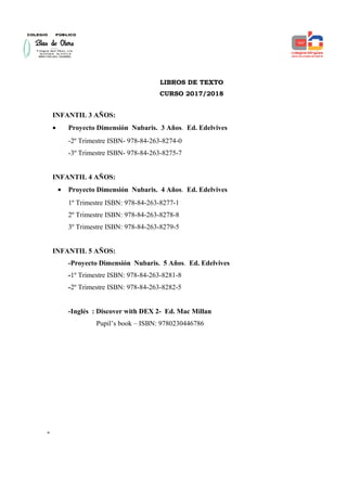 LIBROS DE TEXTO
CURSO 2017/2018
INFANTIL 3 AÑOS:
• Proyecto Dimensión Nubaris. 3 Años. Ed. Edelvives
-2º Trimestre ISBN- 978-84-263-8274-0
-3º Trimestre ISBN- 978-84-263-8275-7
INFANTIL 4 AÑOS:
• Proyecto Dimensión Nubaris. 4 Años. Ed. Edelvives
1º Trimestre ISBN: 978-84-263-8277-1
2º Trimestre ISBN: 978-84-263-8278-8
3º Trimestre ISBN: 978-84-263-8279-5
INFANTIL 5 AÑOS:
-Proyecto Dimensión Nubaris. 5 Años. Ed. Edelvives
-1º Trimestre ISBN: 978-84-263-8281-8
-2º Trimestre ISBN: 978-84-263-8282-5
-Inglés : Discover with DEX 2- Ed. Mac Millan
Pupil’s book – ISBN: 9780230446786
-
 