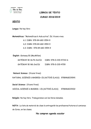 LIBROS DE TEXTO
CURSO 2018/2019
SEXTO
Lengua: No hay libro
Matemáticas: “Matemáticas 6 Aula activa”. Ed. Vicens vives.
6.1: ISBN: 978-84-682-1554-9
6.2: ISBN: 978-84-682-1554-9
6.3: ISBN: 978-84-682-1554-9
English: Gateway B1 (MacMillan)
GATEWAY B1 Sb Pk 2nd Ed ISBN: 978-0-230-47312-6
GATEWAY B1 Wb 2nd Ed ISBN: 978-0-230-4709
Natural Science: (Vicens Vives)
NATURAL SCIENCE 6 MADRID+ CD (ACTIVE CLASS) 9788468229041
Social Science: (Vicens Vives)
SOCIAL SCIENCE 6 MADRID + CD (ACTIVE CLASS) 9788468229102
Religión: No hay libro. Trabajaremos con los libros donados.
NOTA: La lista de material de clase la entregarán los profesores/tutores al comienzo
de Curso, en las clases.
No compren agenda escolar
 