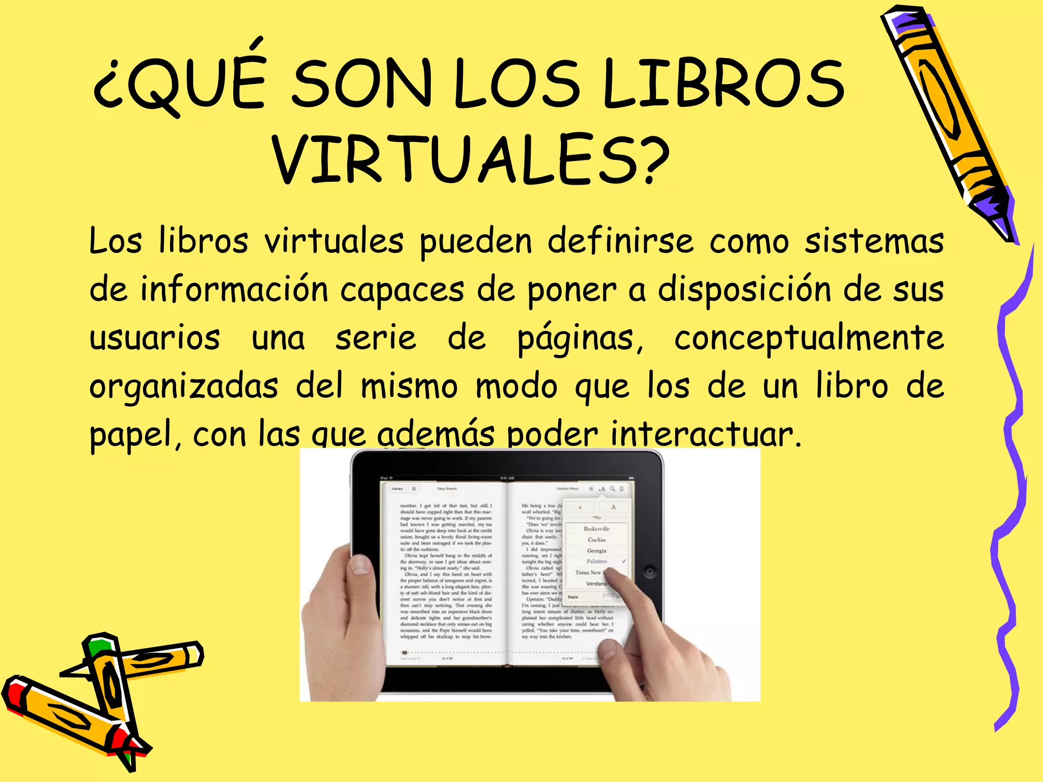 Los libros virtuales pueden definirse como sistemas
de información capaces de poner a disposición de sus
usuarios una serie de páginas, conceptualmente
organizadas del mismo modo que los de un libro de
papel, con las que además poder interactuar.
¿QUÉ SON LOS LIBROS
VIRTUALES?