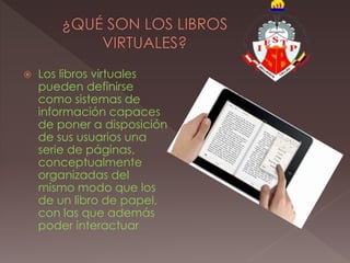  Los libros virtuales
pueden definirse
como sistemas de
información capaces
de poner a disposición
de sus usuarios una
serie de páginas,
conceptualmente
organizadas del
mismo modo que los
de un libro de papel,
con las que además
poder interactuar
 