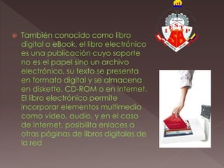  También conocido como libro
digital o eBook, el libro electrónico
es una publicación cuyo soporte
no es el papel sino un archivo
electrónico, su texto se presenta
en formato digital y se almacena
en diskette, CD-ROM o en Internet.
El libro electrónico permite
incorporar elementos multimedia
como vídeo, audio, y en el caso
de Internet, posibilita enlaces a
otras páginas de libros digitales de
la red
 