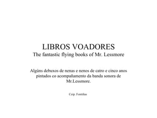 LIBROS VOADORES The fantastic flying books of Mr. Lessmore Algúns debuxos de nenas e nenos de catro e cinco anos pintados co acompañamento da banda sonora de Mr.Lessmore. Ceip. Fontiñas   