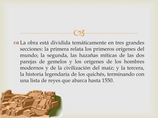 
 La obra está dividida temáticamente en tres grandes
  secciones: la primera relata los primeros orígenes del
  mundo; la segunda, las hazañas míticas de las dos
  parejas de gemelos y los orígenes de los hombres
  modernos y de la civilización del maíz; y la tercera,
  la historia legendaria de los quichés, terminando con
  una lista de reyes que abarca hasta 1550.
 