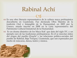 Rabinal Achí
                       
 Es una obra literaria representativa de la cultura maya prehispánica
  descubierta en Guatemala. Fue declarada Obra Maestra de la
  tradición Oral e Intangible de la Humanidad, en 2005 por la
  Unesco, siendo inscrita en 2008 en la Lista representativa del
  Patrimonio Cultural Inmaterial de la Humanidad.
 Es un drama dinástico de los Maya Kek’ que data del siglo XV, y un
  ejemplo raro de las tradiciones prehispánicas. En él se mezclan mitos
  del origen del pueblo Q'eqchi' y las relaciones político-sociales del
  pueblo de Rabinal, Baja Verapaz, Guatemala, que son expresados por
  medio de máscaras, danza, teatro y música.
 