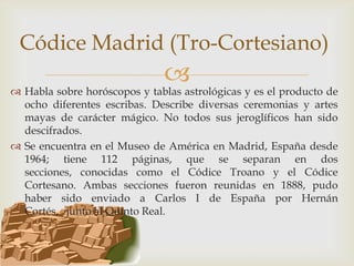 Códice Madrid (Tro-Cortesiano)
                              
 Habla sobre horóscopos y tablas astrológicas y es el producto de
  ocho diferentes escribas. Describe diversas ceremonias y artes
  mayas de carácter mágico. No todos sus jeroglíficos han sido
  descifrados.
 Se encuentra en el Museo de América en Madrid, España desde
  1964; tiene 112 páginas, que se separan en dos
  secciones, conocidas como el Códice Troano y el Códice
  Cortesano. Ambas secciones fueron reunidas en 1888, pudo
  haber sido enviado a Carlos I de España por Hernán
  Cortés, junto al Quinto Real.
 