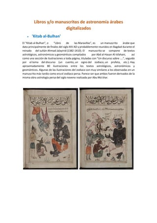 Libros y/o manuscritos de astronomía árabes
digitalizados
 'Kitab al-Bulhan'
El “Kitab al-Bulhan”, o “Libro de las Maravillas”, es un manuscrito árabe que
data principalmente de finales del siglo XIV AD y probablemente reunidos en Bagdad durante el
reinado del sultán Ahmad Jalayirid (1382-1410). El manuscrito se compone de textos
astrológicos, astronómicos y geománticos compilados por Abd al-Hasan Al-Isfahani, así
como una sección de ilustraciones a toda página, tituladas con "Un discurso sobre ....", seguido
por el tema del discurso (un cuento, un signo del zodíaco, un profeta, etc.). Hay
aproximadamente 80 ilustraciones entre los textos astrológicos, astronómicos y
geománticos. Algunas de las ilustraciones del zodiaco son muy similares a los observadas en un
manuscrito más tardío como era el zodíaco persa. Parece ser que ambos fueron derivados de la
misma obra astrología persa del siglo noveno realizada por Abu Ma'shar.
 